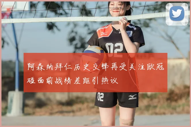阿森纳拜仁历史交锋再受关注欧冠碰面前战绩差距引热议
